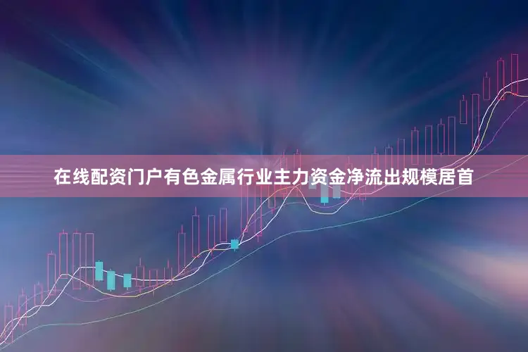 在线配资门户有色金属行业主力资金净流出规模居首