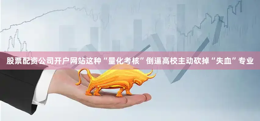 股票配资公司开户网站这种“量化考核”倒逼高校主动砍掉“失血”专业