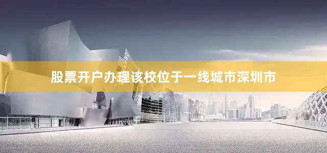 股票开户办理该校位于一线城市深圳市