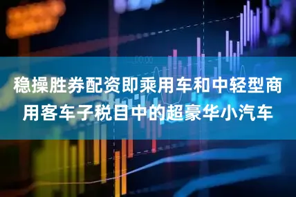 稳操胜券配资即乘用车和中轻型商用客车子税目中的超豪华小汽车