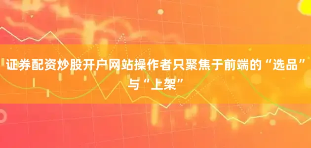 证券配资炒股开户网站操作者只聚焦于前端的“选品”与“上架”
