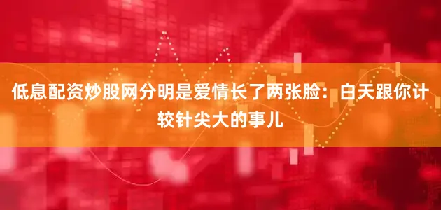 低息配资炒股网分明是爱情长了两张脸：白天跟你计较针尖大的事儿