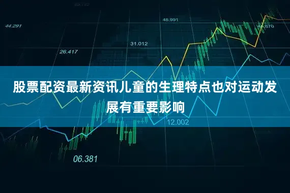 股票配资最新资讯儿童的生理特点也对运动发展有重要影响