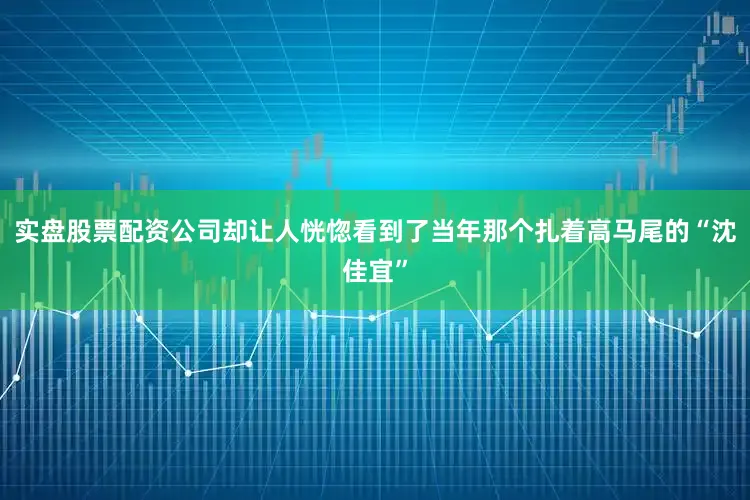 实盘股票配资公司却让人恍惚看到了当年那个扎着高马尾的“沈佳宜”