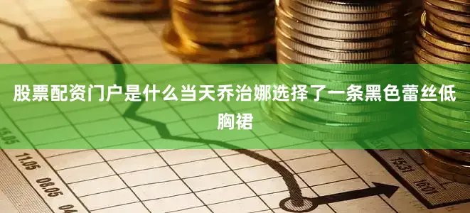 股票配资门户是什么当天乔治娜选择了一条黑色蕾丝低胸裙